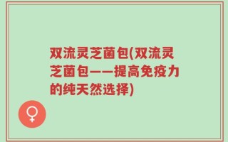双流灵芝菌包(双流灵芝菌包——提高免疫力的纯天然选择)