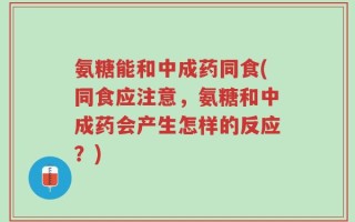 氨糖能和中成药同食(同食应注意，氨糖和中成药会产生怎样的反应？)