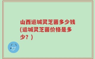 山西运城灵芝菌多少钱(运城灵芝菌价格是多少？)
