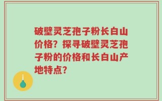 破壁灵芝孢子粉长白山价格？探寻破壁灵芝孢子粉的价格和长白山产地特点？