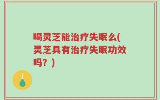 喝灵芝能治疗失眠么(灵芝具有治疗失眠功效吗？)