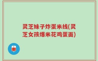 灵芝妹子炸蛋米线(灵芝女孩爆米花鸡蛋面)