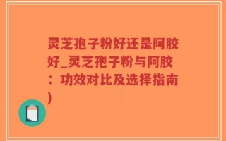 灵芝孢子粉好还是阿胶好_灵芝孢子粉与阿胶：功效对比及选择指南)