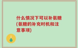 什么情况下可以补氨糖(氨糖的补充时机和注意事项)