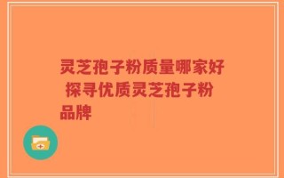 灵芝孢子粉质量哪家好 探寻优质灵芝孢子粉品牌
