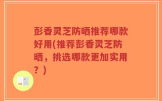 彭香灵芝防晒推荐哪款好用(推荐彭香灵芝防晒，挑选哪款更加实用？)