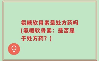 氨糖软骨素是处方药吗(氨糖软骨素：是否属于处方药？)