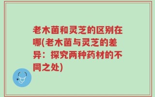 老木菌和灵芝的区别在哪(老木菌与灵芝的差异：探究两种药材的不同之处)