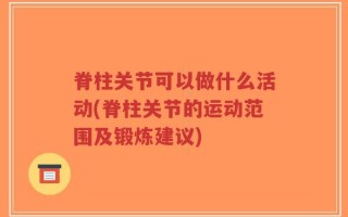 脊柱关节可以做什么活动(脊柱关节的运动范围及锻炼建议)