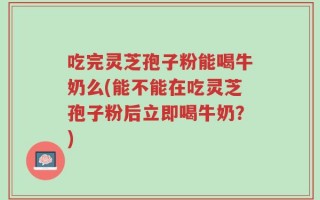 吃完灵芝孢子粉能喝牛奶么(能不能在吃灵芝孢子粉后立即喝牛奶？)