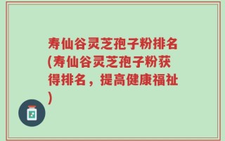 寿仙谷灵芝孢子粉排名(寿仙谷灵芝孢子粉获得排名，提高健康福祉)