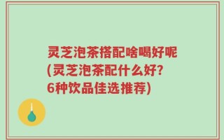 灵芝泡茶搭配啥喝好呢(灵芝泡茶配什么好？6种饮品佳选推荐)