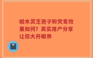 椴木灵芝孢子粉究竟效果如何？真实用户分享让你大开眼界