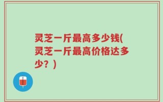 灵芝一斤最高多少钱(灵芝一斤最高价格达多少？)