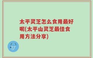 太平灵芝怎么食用最好呢(太平山灵芝最佳食用方法分享)