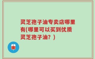 灵芝孢子油专卖店哪里有(哪里可以买到优质灵芝孢子油？)