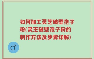 如何加工灵芝破壁孢子粉(灵芝破壁孢子粉的制作方法及步骤详解)