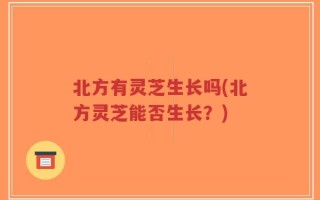 北方有灵芝生长吗(北方灵芝能否生长？)