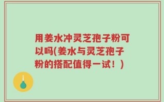 用姜水冲灵芝孢子粉可以吗(姜水与灵芝孢子粉的搭配值得一试！)