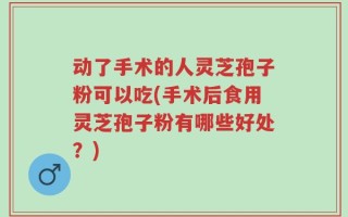 动了手术的人灵芝孢子粉可以吃(手术后食用灵芝孢子粉有哪些好处？)