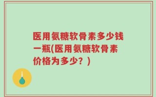 医用氨糖软骨素多少钱一瓶(医用氨糖软骨素价格为多少？)