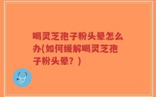 喝灵芝孢子粉头晕怎么办(如何缓解喝灵芝孢子粉头晕？)