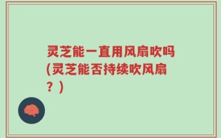 灵芝能一直用风扇吹吗(灵芝能否持续吹风扇？)