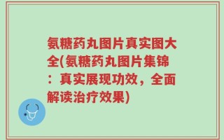氨糖药丸图片真实图大全(氨糖药丸图片集锦：真实展现功效，全面解读治疗效果)