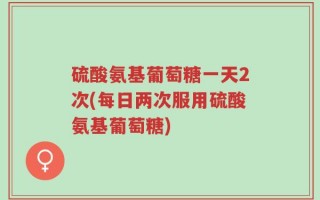硫酸氨基葡萄糖一天2次(每日两次服用硫酸氨基葡萄糖)