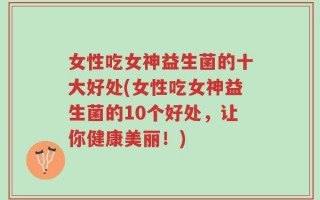女性吃女神益生菌的十大好处(女性吃女神益生菌的10个好处，让你健康美丽！)