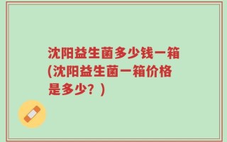 沈阳益生菌多少钱一箱(沈阳益生菌一箱价格是多少？)