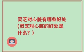 灵芝对心脏有哪些好处(灵芝对心脏的好处是什么？)