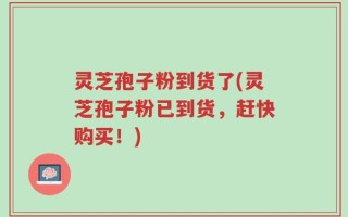 灵芝孢子粉到货了(灵芝孢子粉已到货，赶快购买！)
