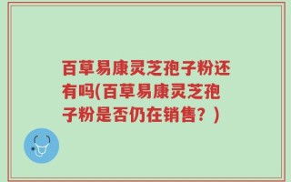 百草易康灵芝孢子粉还有吗(百草易康灵芝孢子粉是否仍在销售？)