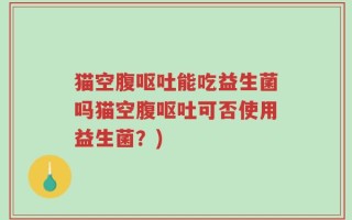 猫空腹呕吐能吃益生菌吗猫空腹呕吐可否使用益生菌？)