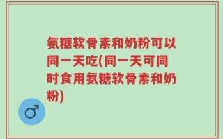 氨糖软骨素和奶粉可以同一天吃(同一天可同时食用氨糖软骨素和奶粉)
