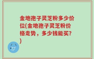 金地孢子灵芝粉多少价位(金地孢子灵芝粉价格走势，多少钱能买？)