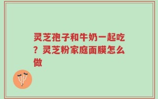 灵芝孢子和牛奶一起吃？灵芝粉家庭面膜怎么做