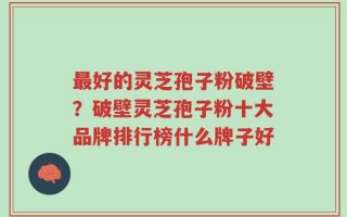 最好的灵芝孢子粉破壁？破壁灵芝孢子粉十大品牌排行榜什么牌子好