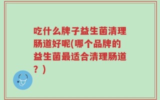 吃什么牌子益生菌清理肠道好呢(哪个品牌的益生菌最适合清理肠道？)