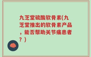 九芝堂硫酸软骨素(九芝堂推出的软骨素产品，能否帮助关节痛患者？)