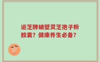 运芝牌破壁灵芝孢子粉胶囊？健康养生必备？