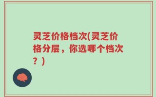 灵芝价格档次(灵芝价格分层，你选哪个档次？)