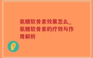 氨糖软骨素效果怎么_氨糖软骨素的疗效与作用解析