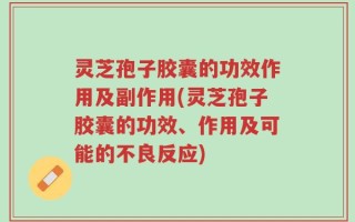 灵芝孢子胶囊的功效作用及副作用(灵芝孢子胶囊的功效、作用及可能的不良反应)