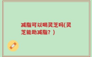 减脂可以喝灵芝吗(灵芝能助减脂？)