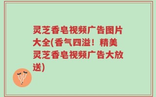 灵芝香皂视频广告图片大全(香气四溢！精美灵芝香皂视频广告大放送)