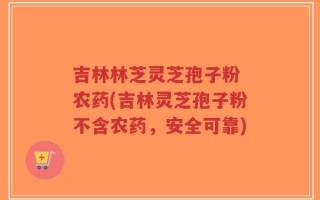 吉林林芝灵芝孢子粉 农药(吉林灵芝孢子粉不含农药，安全可靠)