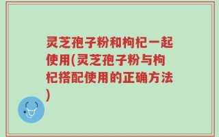 灵芝孢子粉和枸杞一起使用(灵芝孢子粉与枸杞搭配使用的正确方法)