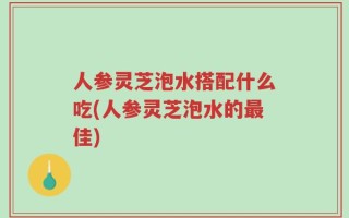 人参灵芝泡水搭配什么吃(人参灵芝泡水的最佳)